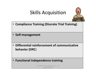 Skills Acquisition 
• Compliance Training (Discrete Trial Training)
• Self‐management
• Differential reinforcement of communicative 
behavior (DRC)
• Functional independence training
Copyright © 2014 Bilinguistics, Inc.  All 
Rights Reserved.
 