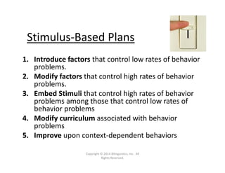 Stimulus‐Based Plans
1. Introduce factors that control low rates of behavior 
problems. 
2. Modify factors that control high rates of behavior 
problems.
3. Embed Stimuli that control high rates of behavior 
problems among those that control low rates of 
behavior problems
4. Modify curriculum associated with behavior 
problems
5. Improve upon context‐dependent behaviors
Copyright © 2014 Bilinguistics, Inc.  All 
Rights Reserved.
 