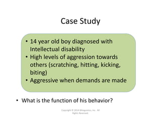 Case Study
• What is the function of his behavior?
• 14 year old boy diagnosed with 
Intellectual disability
• High levels of aggression towards 
others (scratching, hitting, kicking, 
biting)
• Aggressive when demands are made
Copyright © 2014 Bilinguistics, Inc.  All 
Rights Reserved.
 