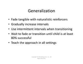 Generalization
• Fade tangible with naturalistic reinforcers
• Gradually increase intervals
• Use intermittent intervals when transitioning
• Wait to fade or transition until child is at least 
80% successful
• Teach the approach in all settings
Copyright © 2014 Bilinguistics, Inc.  All 
Rights Reserved.
 