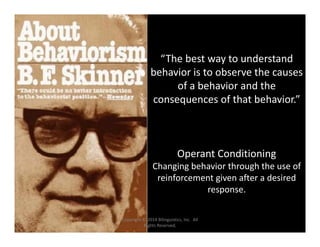 “The best way to understand 
behavior is to observe the causes 
of a behavior and the 
consequences of that behavior.”
Operant Conditioning
Changing behavior through the use of 
reinforcement given after a desired 
response.
Copyright © 2014 Bilinguistics, Inc.  All 
Rights Reserved.
 