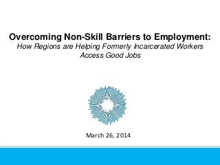 Overcoming Non-Skill Barriers to Employment:
How Regions are Helping Formerly Incarcerated Workers
Access Good Jobs
March 26, 2014
 