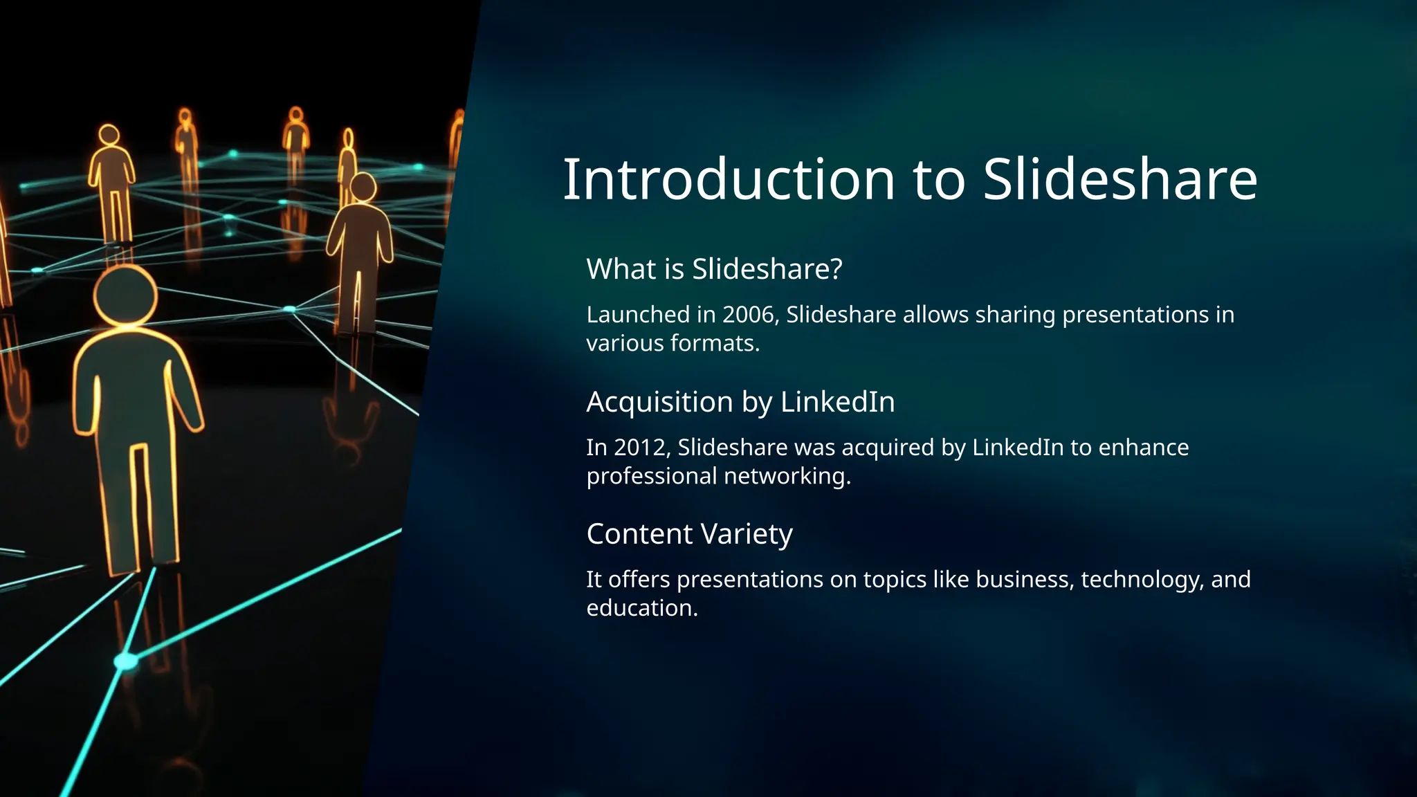 Acquisition by LinkedIn
Launched in 2006, Slideshare allows sharing presentations in
various formats.
Content Variety
In 2012, Slideshare was acquired by LinkedIn to enhance
professional networking.
Introduction to Slideshare
What is Slideshare?
It offers presentations on topics like business, technology, and
education.
 