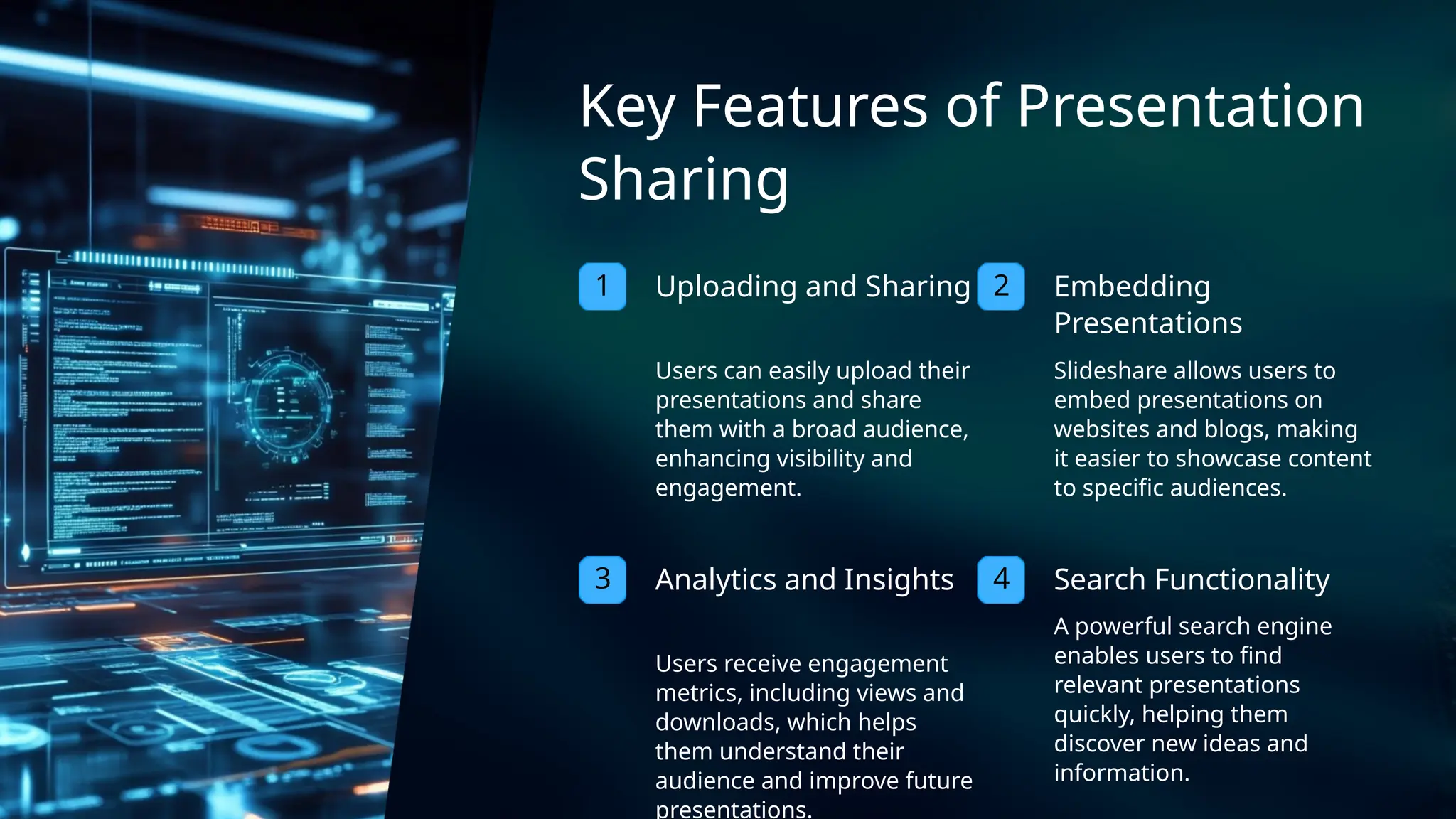 3 4
2
1 Embedding
Presentations
Users can easily upload their
presentations and share
them with a broad audience,
enhancing visibility and
engagement.
Key Features of Presentation
Sharing
Search Functionality
Analytics and Insights
Slideshare allows users to
embed presentations on
websites and blogs, making
it easier to showcase content
to specific audiences.
Uploading and Sharing
A powerful search engine
enables users to find
relevant presentations
quickly, helping them
discover new ideas and
information.
Users receive engagement
metrics, including views and
downloads, which helps
them understand their
audience and improve future
presentations.
 