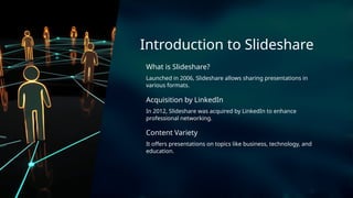 Acquisition by LinkedIn
Launched in 2006, Slideshare allows sharing presentations in
various formats.
Content Variety
In 2012, Slideshare was acquired by LinkedIn to enhance
professional networking.
Introduction to Slideshare
What is Slideshare?
It offers presentations on topics like business, technology, and
education.
 