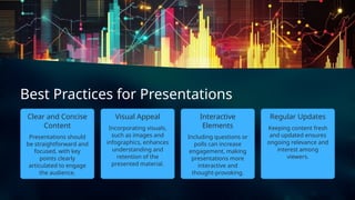 Regular Updates
Presentations should
be straightforward and
focused, with key
points clearly
articulated to engage
the audience.
Best Practices for Presentations
Including questions or
polls can increase
engagement, making
presentations more
interactive and
thought-provoking.
Clear and Concise
Content Keeping content fresh
and updated ensures
ongoing relevance and
interest among
viewers.
Incorporating visuals,
such as images and
infographics, enhances
understanding and
retention of the
presented material.
Visual Appeal Interactive
Elements
 