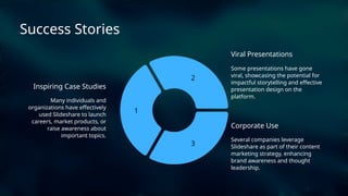 2
3
1
Viral Presentations
Inspiring Case Studies
Corporate Use
Several companies leverage
Slideshare as part of their content
marketing strategy, enhancing
brand awareness and thought
leadership.
Success Stories
Some presentations have gone
viral, showcasing the potential for
impactful storytelling and effective
presentation design on the
platform.
Many individuals and
organizations have effectively
used Slideshare to launch
careers, market products, or
raise awareness about
important topics.
 