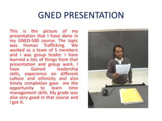 GNED PRESENTATION
This is the picture of my
presentation that I have done in
my GNED-500 course. The topic
was Human Trafficking. We
worked as a team of 5 members
and I was group leader. I have
learned a lots of things from that
presentation and group work. I
have       Gained       leadership
skills, experience on different
culture and ethnicity and also
timely completion gave me the
opportunity to learn time
management skills. My grade was
also very good in that course and
I got A.
 