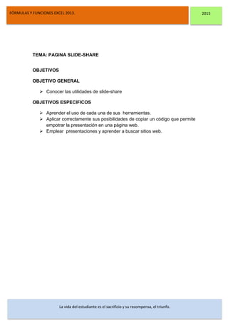 DSFDFSFSD
FÓRMULAS Y FUNCIONES EXCEL 2013. 2015
La vida del estudiante es el sacrificio y su recompensa, el triunfo.
TEMA: PAGINA SLIDE-SHARE
OBJETIVOS
OBJETIVO GENERAL
 Conocer las utilidades de slide-share
OBJETIVOS ESPECIFICOS
 Aprender el uso de cada una de sus herramientas.
 Aplicar correctamente sus posibilidades de copiar un código que permite
empotrar la presentación en una página web.
 Emplear presentaciones y aprender a buscar sitios web.
 