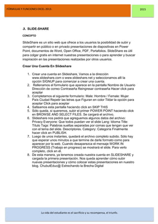 DSFDFSFSD
FÓRMULAS Y FUNCIONES EXCEL 2013. 2015
La vida del estudiante es el sacrificio y su recompensa, el triunfo.
3. SLIDE-SHARE
CONCEPTO
SlideShare es un sitio web que ofrece a los usuarios la posibilidad de subir y
compartir en público o en privado presentaciones de diapositivas en Power
Point, documentos de Word, Open Office, PDF, Portafolios. SlideShare es útil
para colgar gratis en internet nuestras presentaciones o para aprender y buscar
inspiración en las presentaciones realizadas por otros usuarios.
Crear Una Cuenta En Slideshare
1. Crear una cuenta en Slideshare, Vamos a la dirección
www.slideshare.com o www.slideshare.net y seleccionamos allí la
opción SIGNUP para comenzar a crear una cuenta.
2. Rellenamos el formulario que aparece en la pantalla Nombre de Usuario
Dirección de correo Contraseña Reingresar contraseña Hacer click para
aceptar
3. Completamos el siguiente formulario: Male: Hombre / Female: Mujer
País Ciudad Repetir las letras que Figuran en color Tildar la opción para
aceptar Click para aceptar
4. Salteamos esta pantalla haciendo click en SKIP THIS
5. Sólo queda, si queremos, subir el primer POWER POINT haciendo click
en BROWSE AND SELECT FILES. Se cargará el archivo.
6. Slideshare nos pedirá que agreguemos algunos datos del archivo:
Privacy Everyone: Que todos puedan ver el slide Lang: Idioma Title:
Título Tags: Palabras sueltas separadas por comas que tengan que ver
con el tema del slide. Descriptores. Category: Categoría Finalmente
hacer click en PUBLISH.
7. Luego de unos instantes, quedará el archivo completo subido. Sólo hay
que esperar unos minutos a que termine de darle formato como para
aparecer por la web. Cuando desaparezca el mensaje WORK IN
PROGRESS (Trabajo en progreso) se mostrará el slide. Para verlo
completo, click en él.
8. De esta manera, ya tenemos creada nuestra cuenta en SLIDESHARE y
cargada la primera presentación. Nos queda aprender cómo subir
nuevas presentaciones y cómo colocar estas presentaciones en nuestro
blog. ChubutEduc@ Estrechando la Brecha Digital
 
