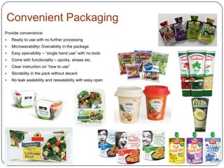 Convenient Packaging
Provide convenience:
 Ready to use with no further processing
 Microwavability/ Ovenability in the package
 Easy openability – “single hand use” with no tools
 Come with functionality – sporks, straws etc.
 Clear instruction on “how to use”
 Storability in the pack without decant
 No leak sealability and resealability with easy open
 