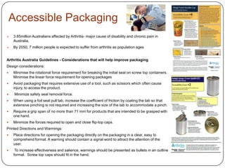 Accessible Packaging
 3.85million Australians affected by Arthritis- major cause of disability and chronic pain in
Australia,
 By 2050, 7 million people is expected to suffer from arthritis as population ages
Arthritis Australia Guidelines - Considerations that will help improve packaging
Design considerations:
 Minimise the rotational force requirement for breaking the initial seal on screw top containers.
Minimise the linear force requirement for opening packages
 Avoid packaging that requires extensive use of a tool, such as scissors which often cause
injury, to access the product.
 Minimize safety seal removal force.
 When using a foil seal pull tab, increase the coefficient of friction by coating the tab so that
extensive pinching is not required and increasing the size of the tab to accommodate a pinch.
 Require a grip span of no more than 71 mm for products that are intended to be grasped with
one hand.
 Minimize the forces required to open and close flip-top caps.
Printed Directions and Warmings:
 Place directions for opening the packaging directly on the packaging in a clear, easy to
comprehend format. A warning should contain a signal word to attract the attention of the
user.
 To increase effectiveness and salience, warnings should be presented as bullets in an outline
format. Screw top caps should fit in the hand.
 