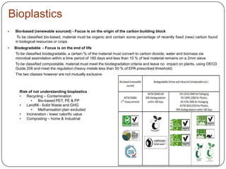 Bioplastics
Risk of not understanding bioplastics
• Recycling – Contamination
• Bio-based PET, PE & PP
• Landfill - Solid Waste and GHG
• Methanisation plan excluded
• Incineration - lower calorific value
• Composting – home & Industrial
 Bio-based (renewable sourced) - Focus is on the origin of the carbon building block
To be classified bio-based, material must be organic and contain some percentage of recently fixed (new) carbon found
in biological resources or crops
 Biodegradable - Focus is on the end of life
To be classified biodegradable, a certain % of the material must convert to carbon dioxide, water and biomass via
microbial assimilation within a time period of 180 days and less than 10 % of test material remains on a 2mm sieve
To be classified compostable, material must meet the biodegradation criteria and leave no impact on plants, using OECD
Guide 208 and meet the regulation (heavy metals less than 50 % of EPA prescribed threshold)
The two classes however are not mutually exclusive.
 