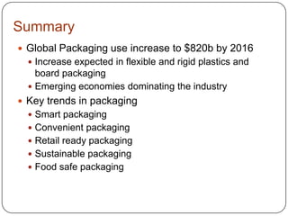Summary
 Global Packaging use increase to $820b by 2016
 Increase expected in flexible and rigid plastics and
board packaging
 Emerging economies dominating the industry
 Key trends in packaging
 Smart packaging
 Convenient packaging
 Retail ready packaging
 Sustainable packaging
 Food safe packaging
 