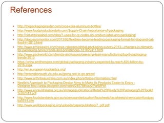  http://thepackaginginsider.com/coca-cola-aluminum-bottles/
 http://www.foodproductiondaily.com/Supply-Chain/Importance-of-packaging
 http://columbinelabel.com/blog/7-uses-for-qr-codes-on-product-label-and-packaging/
 http://blog.euromonitor.com/2013/02/flexibles-become-leading-packaging-format-for-dog-and-cat-
food-in-2013.html
 http://www.prnewswire.com/news-releases/global-packaging-survey-2013---changes-in-demand-
for-packaging-types-trends-and-preferences-181829411.html
 http://www.packworld.com/trends-and-issues/oee-amp-lean-manufacturing/top-9-packaging-
trends-2013
 https://www.smitherspira.com/global-packaging-industry-expected-to-reach-820-billion-by-
2016.aspx
 http://en.european-bioplastics.org/
 http://greensborough.vic.edu.au/going-red-to-go-green/
 http://www.arthritisaustralia.com.au/index.php/arthritis-information.html
 Nestle's Approach to Packaging Design Aims to Make Its Products Easier to Enjoy -
Dexigner http://www.dexigner.com/news/24578#ixzz2PqrlMPtA
 http://www.ecraustralasia.org.au/storage/publications/Retail%20Ready%20Packaging%20Toolkit
%202013.pdf
 http://www.foodstandards.gov.au/scienceandeducation/factsheets/factsheets/chemicalsinfoodpac
ka5514.cfm
 http://www.worldpackaging.org/uploads/paperpublished/7_pdf.pdf
References
 