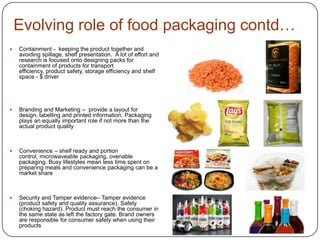 Evolving role of food packaging contd…
 Containment - keeping the product together and
avoiding spillage, shelf presentation. A lot of effort and
research is focused onto designing packs for
containment of products for transport
efficiency, product safety, storage efficiency and shelf
space - $ driver
 Branding and Marketing – provide a layout for
design, labelling and printed information. Packaging
plays an equally important role if not more than the
actual product quality
 Convenience – shelf ready and portion
control, microwaveable packaging, ovenable
packaging. Busy lifestyles mean less time spent on
preparing meals and convenience packaging can be a
market share
 Security and Tamper evidence– Tamper evidence
(product safety and quality assurance), Safety
(choking hazard). Product must reach the consumer in
the same state as left the factory gate. Brand owners
are responsible for consumer safety when using their
products
 