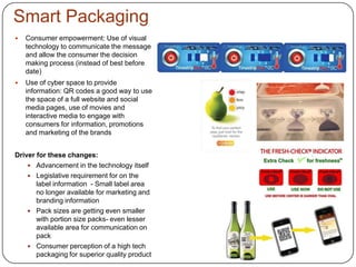 Smart Packaging
 Consumer empowerment: Use of visual
technology to communicate the message
and allow the consumer the decision
making process (instead of best before
date)
 Use of cyber space to provide
information: QR codes a good way to use
the space of a full website and social
media pages, use of movies and
interactive media to engage with
consumers for information, promotions
and marketing of the brands
Driver for these changes:
 Advancement in the technology itself
 Legislative requirement for on the
label information - Small label area
no longer available for marketing and
branding information
 Pack sizes are getting even smaller
with portion size packs- even lesser
available area for communication on
pack
 Consumer perception of a high tech
packaging for superior quality product
 