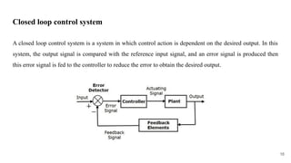 Closed loop control system
A closed loop control system is a system in which control action is dependent on the desired output. In this
system, the output signal is compared with the reference input signal, and an error signal is produced then
this error signal is fed to the controller to reduce the error to obtain the desired output.
16
 