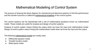 Mathematical Modelling of Control System
The process of drawing the block diagram for mechanical and electrical systems to ﬁnd the performance
and the transfer functions is called the mathematical modeling of the control system.
The control systems can be represented with a set of mathematical equations known as mathematical
model. These models are useful for analysis and design of control systems.
Analysis of control system means finding the output when we know the input and mathematical model.
Design of control system means finding the mathematical model when we know the input and the output.
The following mathematical models are mostly used.
● Differential equation model
● Transfer function model
● State space model
21
 