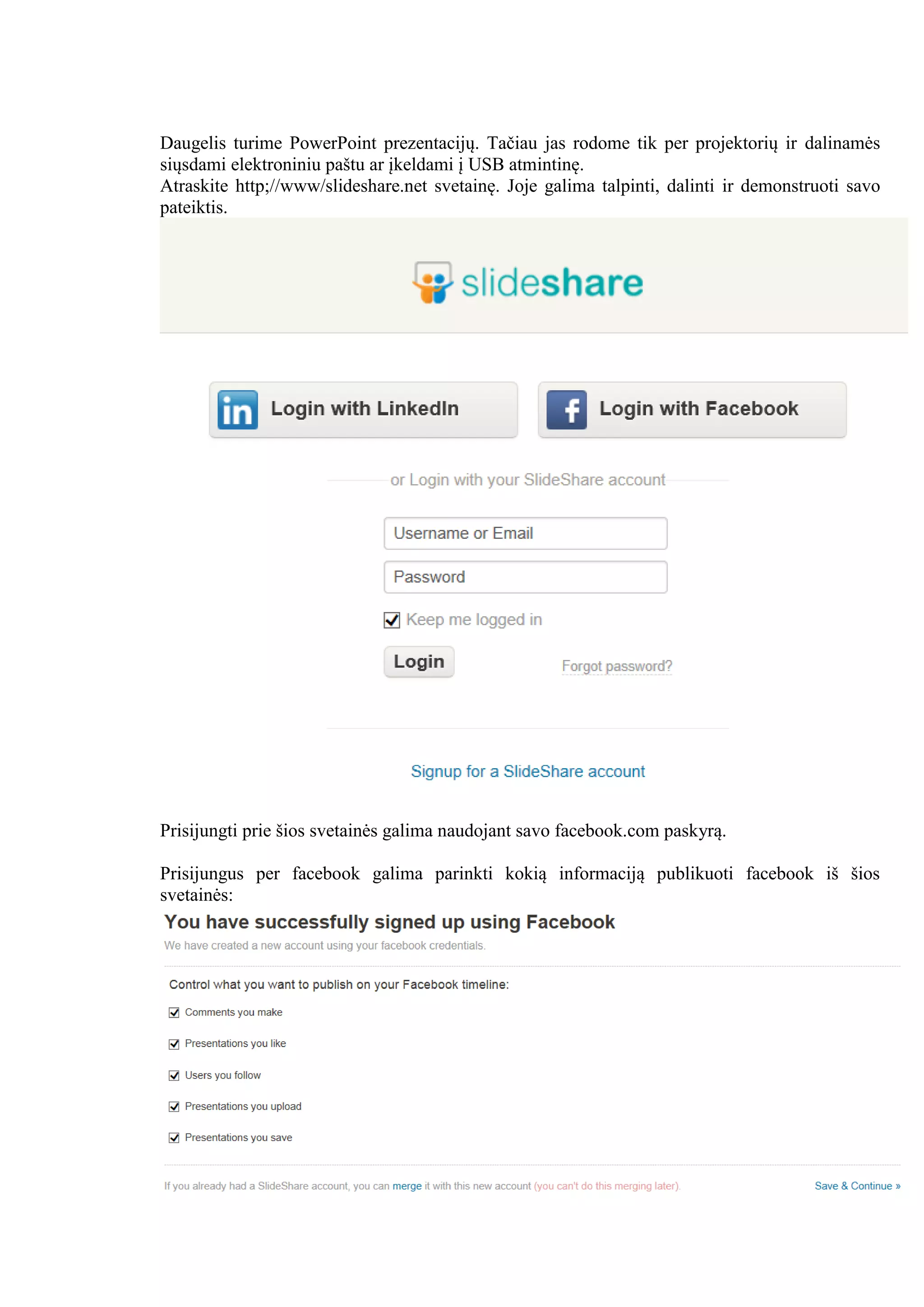 Daugelis turime PowerPoint prezentacijų. Tačiau jas rodome tik per projektorių ir dalinamės
siųsdami elektroniniu paštu ar įkeldami į USB atmintinę.
Atraskite http;//www/slideshare.net svetainę. Joje galima talpinti, dalinti ir demonstruoti savo
pateiktis.
Prisijungti prie šios svetainės galima naudojant savo facebook.com paskyrą.
Prisijungus per facebook galima parinkti kokią informaciją publikuoti facebook iš šios
svetainės:
 