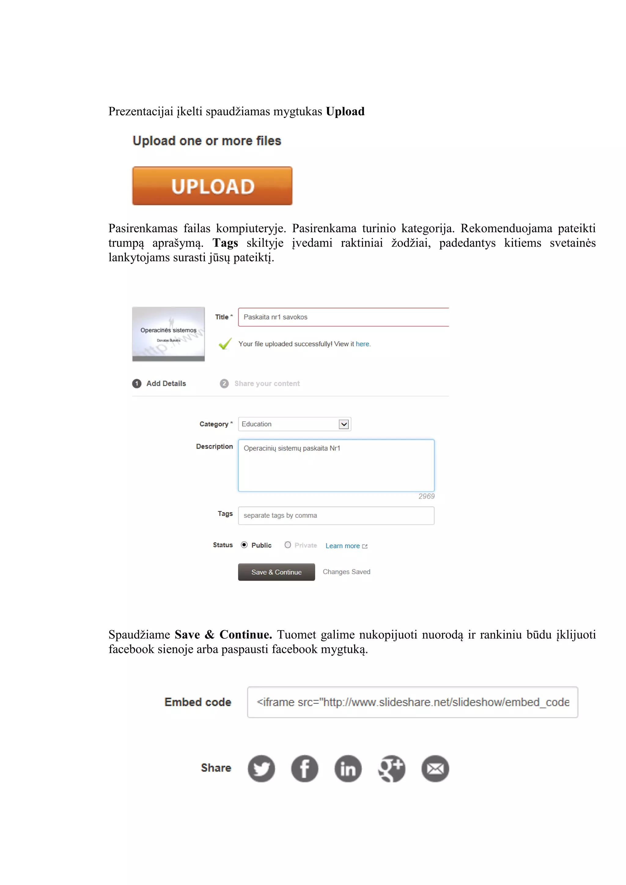 Prezentacijai įkelti spaudžiamas mygtukas Upload
Pasirenkamas failas kompiuteryje. Pasirenkama turinio kategorija. Rekomenduojama pateikti
trumpą aprašymą. Tags skiltyje įvedami raktiniai žodžiai, padedantys kitiems svetainės
lankytojams surasti jūsų pateiktį.
Spaudžiame Save & Continue. Tuomet galime nukopijuoti nuorodą ir rankiniu būdu įklijuoti
facebook sienoje arba paspausti facebook mygtuką.
 