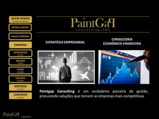 QUEM SOMOS
 (CLIQUE NO NOME)


PEDRO SANTOS


HUGO FERREIRA
                                                                   CONSULTORIA
                               ESTRATÉGIA EMPRESARIAL          ECONÓMICO-FINANCEIRA
  EMPRESA

  MENSAGEM
      (CLIQUE)



    MISSÃO
      (CLIQUE)



     VISÃO
     (CLIQUE)


   VALORES
     (CLIQUE)


  SERVIÇOS
     (CLIQUE)
                            Paintgap Consulting é um verdadeiro parceiro de gestão,
  CONTATOS
     (CLIQUE)
                            procurando soluções que tornem as empresas mais competitivas




           Copyright 2011
 