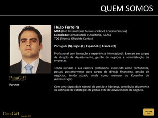 QUEM SOMOS
                           Hugo Ferreira
                           MBA (Hult International Business School, London Campus)
                           Licenciado (Contabilidade e Auditoria, ISCAC)
                           TOC (Técnico Oficial de Contas)

                           Português (N), Inglês (F), Espanhol (I) Francês (B)

                           Profissional com formação e experiência internacional. Exerceu em cargos
                           de direção de departamento, gestão de negócios e administração de
                           empresas.

                           Tendo iniciado a sua carreira profissional exercendo como contabilista,
                           passou posteriormente para cargos de direção financeira, gestão de
                           negócios, tendo atuado ainda como membro do Conselho de
                           Administração.
Partner
                           Com uma capacidade natural de gestão e liderança, contribuiu ativamente
                           na definição de estratégias de gestão e de desenvolvimento de negócio.




                                                                                                VOLTAR
                                                                                                 (CLIQUE)


          Copyright 2011
 
