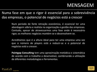 MENSAGEM
Numa fase em que o rigor é essencial para a sobrevivência
das empresas, o potencial de negócios está a crescer
     Num período de forte retração económica, é essencial ter uma
     abordagem sóbria e realista na organização e gestão das empresas.
     Contudo, apesar de atravessarmos uma fase onde é necessário
     rigor, os melhores negócios mantém-se e desenvolvem-se.

     Acreditamos que é a altura ideal para ter uma empresa uma vez
     que o número de players está a reduzir-se e o potencial de
     negócios está a crescer.

     Paintgap Consulting tem uma aproximação metódica e sistemática
     de acordo com o trabalho a desenvolver, combinando a utilização
     de diferentes metodologias e ferramentas.


                                                                         VOLTAR
                                                                          (CLIQUE)


      Copyright 2011
 
