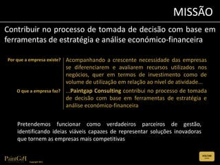 MISSÃO
Contribuir no processo de tomada de decisão com base em
ferramentas de estratégia e análise económico-financeira

Por que a empresa existe?   Acompanhando a crescente necessidade das empresas
                            se diferenciarem e avaliarem recursos utilizados nos
                            negócios, quer em termos de investimento como de
                            volume de utilização em relação ao nível de atividade...
    O que a empresa faz?    ...Paintgap Consulting contribui no processo de tomada
                            de decisão com base em ferramentas de estratégia e
                            análise económico-financeira


    Pretendemos funcionar como verdadeiros parceiros de gestão,
    identificando ideias viáveis capazes de representar soluções inovadoras
    que tornem as empresas mais competitivas

                                                                                  VOLTAR
                                                                                   (CLIQUE)


          Copyright 2011
 
