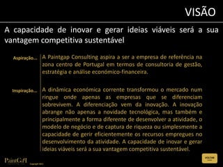 VISÃO
A capacidade de inovar e gerar ideias viáveis será a sua
vantagem competitiva sustentável
  Aspiração...         A Paintgap Consulting aspira a ser a empresa de referência na
                       zona centro de Portugal em termos de consultoria de gestão,
                       estratégia e análise económico-financeira.

  Inspiração...        A dinâmica económica corrente transformou o mercado num
                       ringue onde apenas as empresas que se diferenciam
                       sobrevivem. A diferenciação vem da inovação. A inovação
                       abrange não apenas a novidade tecnológica, mas também e
                       principalmente a forma diferente de desenvolver a atividade, o
                       modelo de negócio e de captura de riqueza ou simplesmente a
                       capacidade de gerir eficientemente os recursos empregues no
                       desenvolvimento da atividade. A capacidade de inovar e gerar
                       ideias viáveis será a sua vantagem competitiva sustentável.
                                                                                        VOLTAR
                                                                                         (CLIQUE)


           Copyright 2011
 