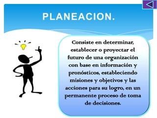 PLANEACION.

      Consiste en determinar,
      establecer o proyectar el
    futuro de una organización
     con base en información y
    pronósticos, estableciendo
     misiones y objetivos y las
   acciones para su logro, en un
   permanente proceso de toma
           de decisiones.
 