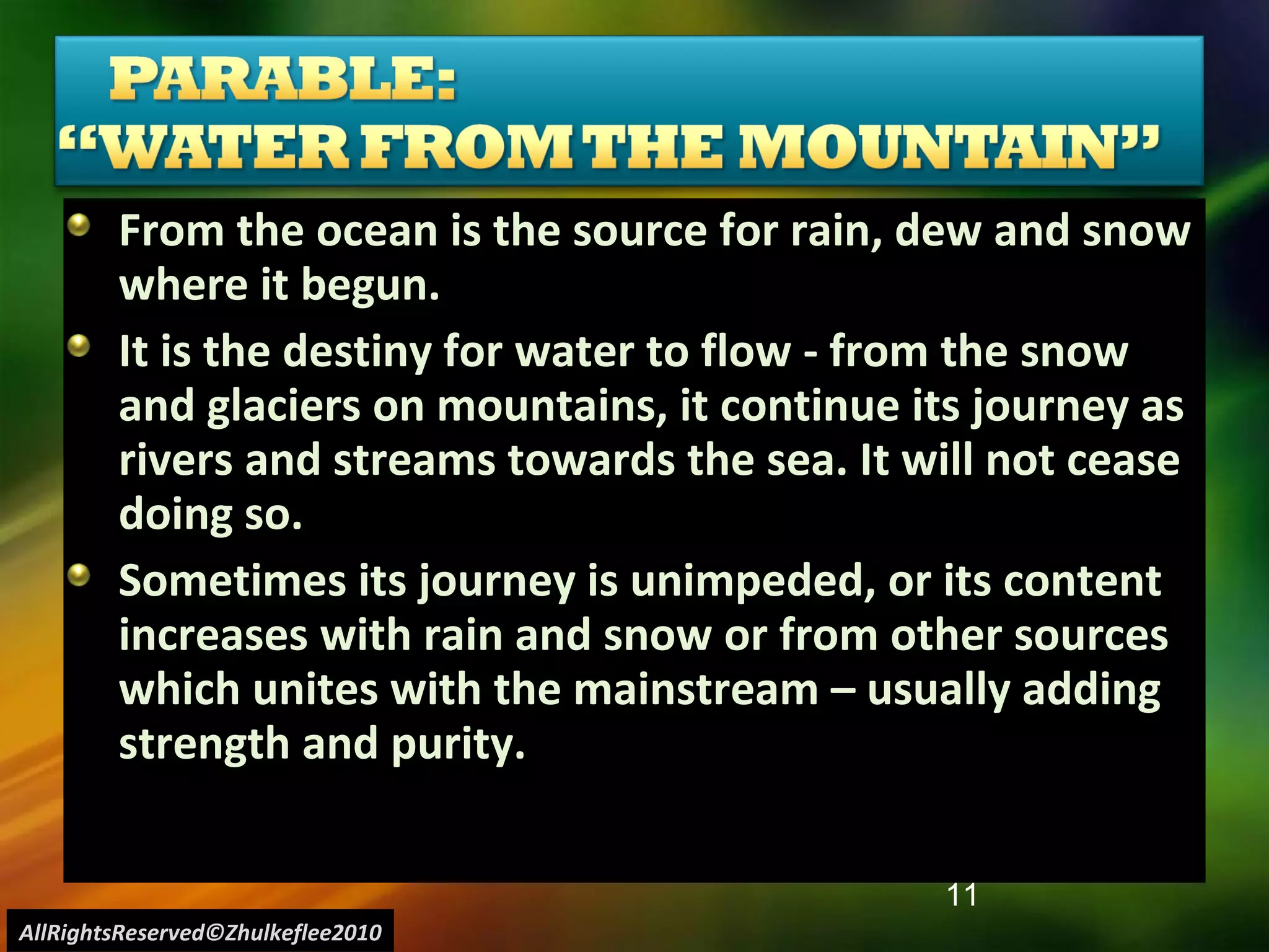 From the ocean is the source for rain, dew and snow where it begun. It is the destiny for water to flow - from the snow and glaciers on mountains, it continue its journey as rivers and streams towards the sea. It will not cease doing so. Sometimes its journey is unimpeded, or its content increases with rain and snow or from other sources which unites with the mainstream – usually adding strength and purity.  AllRightsReserved©Zhulkeflee2010 