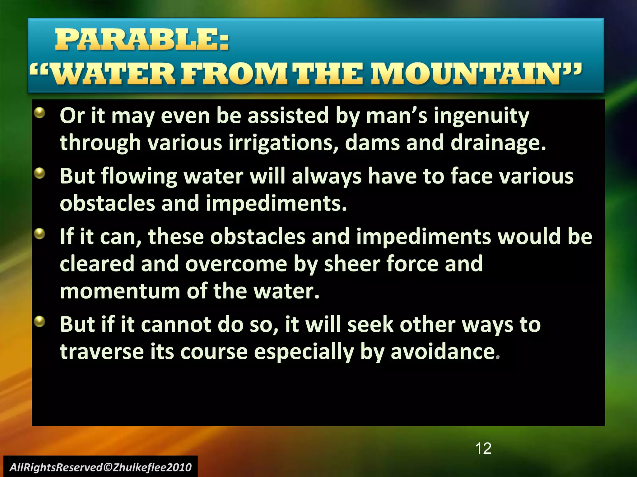 Or it may even be assisted by man’s ingenuity through various irrigations, dams and drainage.  But flowing water will always have to face various obstacles and impediments. If it can, these obstacles and impediments would be cleared and overcome by sheer force and momentum of the water. But if it cannot do so, it will seek other ways to traverse its course especially by avoidance . AllRightsReserved©Zhulkeflee2010 