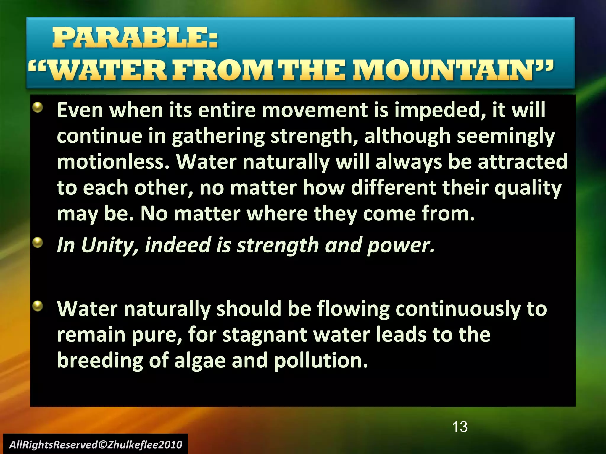 Even when its entire movement is impeded, it will continue in gathering strength, although seemingly motionless. Water naturally will always be attracted to each other, no matter how different their quality may be. No matter where they come from.   In Unity, indeed is strength and power. Water naturally should be flowing continuously to remain pure, for stagnant water leads to the breeding of algae and pollution. AllRightsReserved©Zhulkeflee2010 