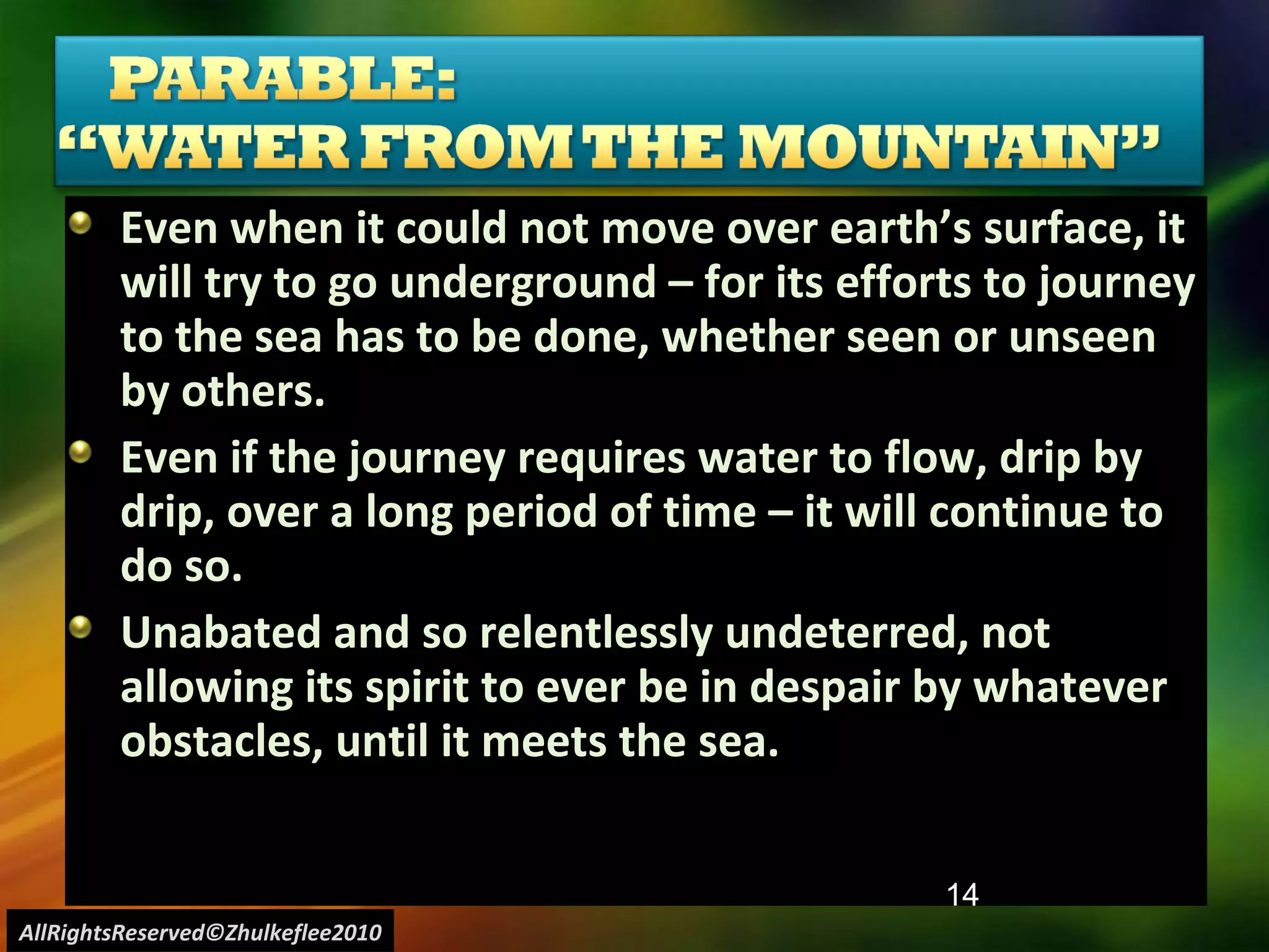 Even when it could not move over earth’s surface, it will try to go underground – for its efforts to journey to the sea has to be done, whether seen or unseen by others.  Even if the journey requires water to flow, drip by drip, over a long period of time – it will continue to do so.  Unabated and so relentlessly undeterred, not allowing its spirit to ever be in despair by whatever obstacles, until it meets the sea. AllRightsReserved©Zhulkeflee2010 