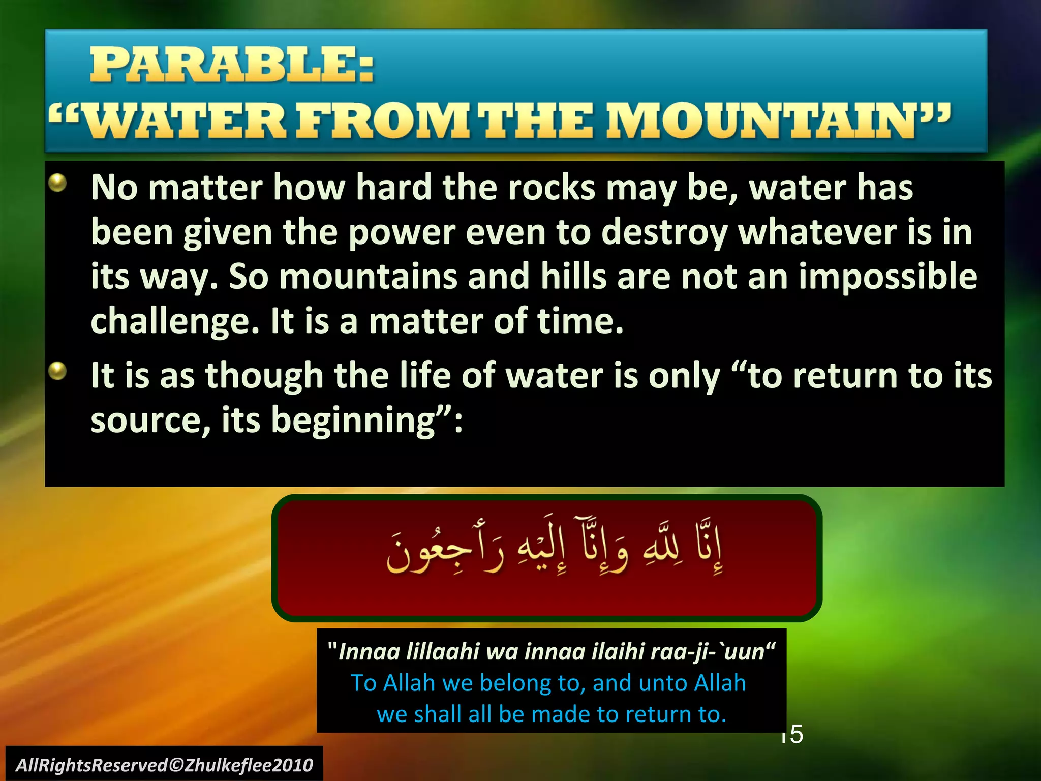 No matter how hard the rocks may be, water has been given the power even to destroy whatever is in its way. So mountains and hills are not an impossible challenge. It is a matter of time. It is as though the life of water is only “to return to its source, its beginning”: " Innaa lillaahi wa innaa ilaihi raa-ji-`uun “ To Allah we belong to, and unto Allah  we shall all be made to return to. AllRightsReserved©Zhulkeflee2010 