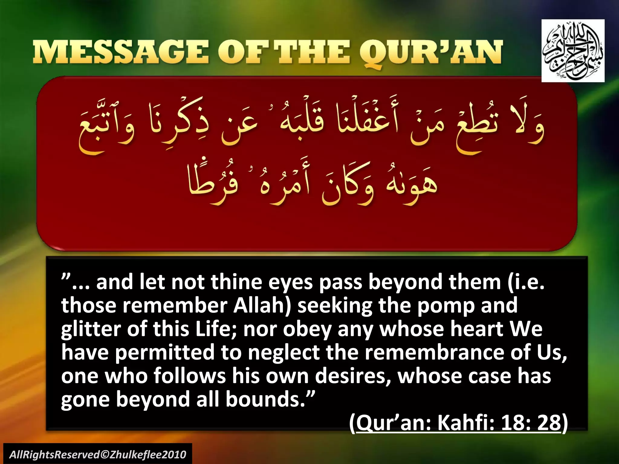 ” ... and let not thine eyes pass beyond them (i.e. those remember Allah) seeking the pomp and glitter of this Life; nor obey any whose heart We have permitted to neglect the remembrance of Us, one who follows his own desires, whose case has gone beyond all bounds.” ( Qur’an: Kahfi: 18: 28 ) AllRightsReserved©Zhulkeflee2010 