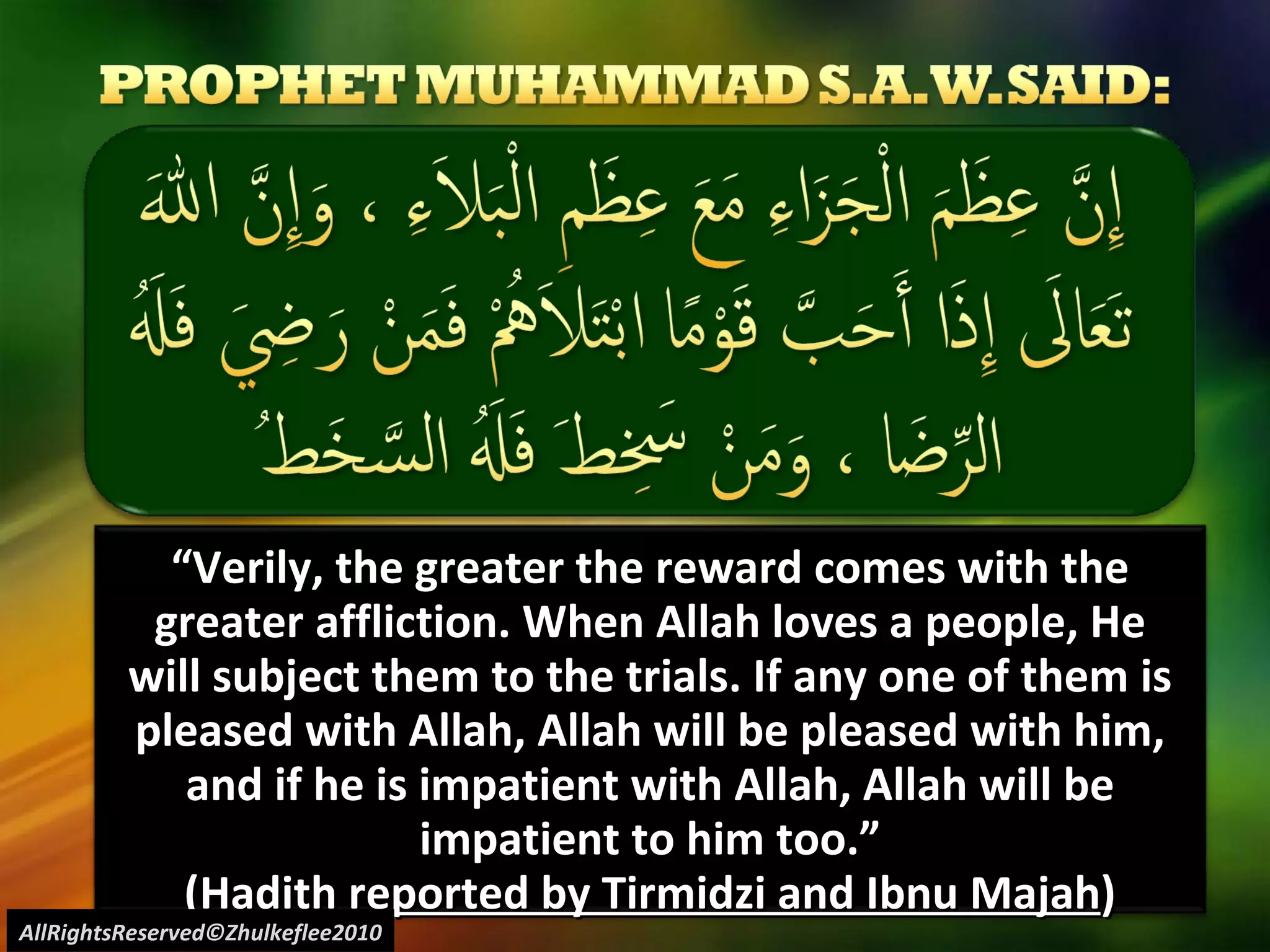 “ Verily, the greater the reward comes with the greater affliction. When Allah loves a people, He will subject them to the trials. If any one of them is pleased with Allah, Allah will be pleased with him, and if he is impatient with Allah, Allah will be impatient to him too.” ( Hadith reported by Tirmidzi and Ibnu Majah ) AllRightsReserved©Zhulkeflee2010 