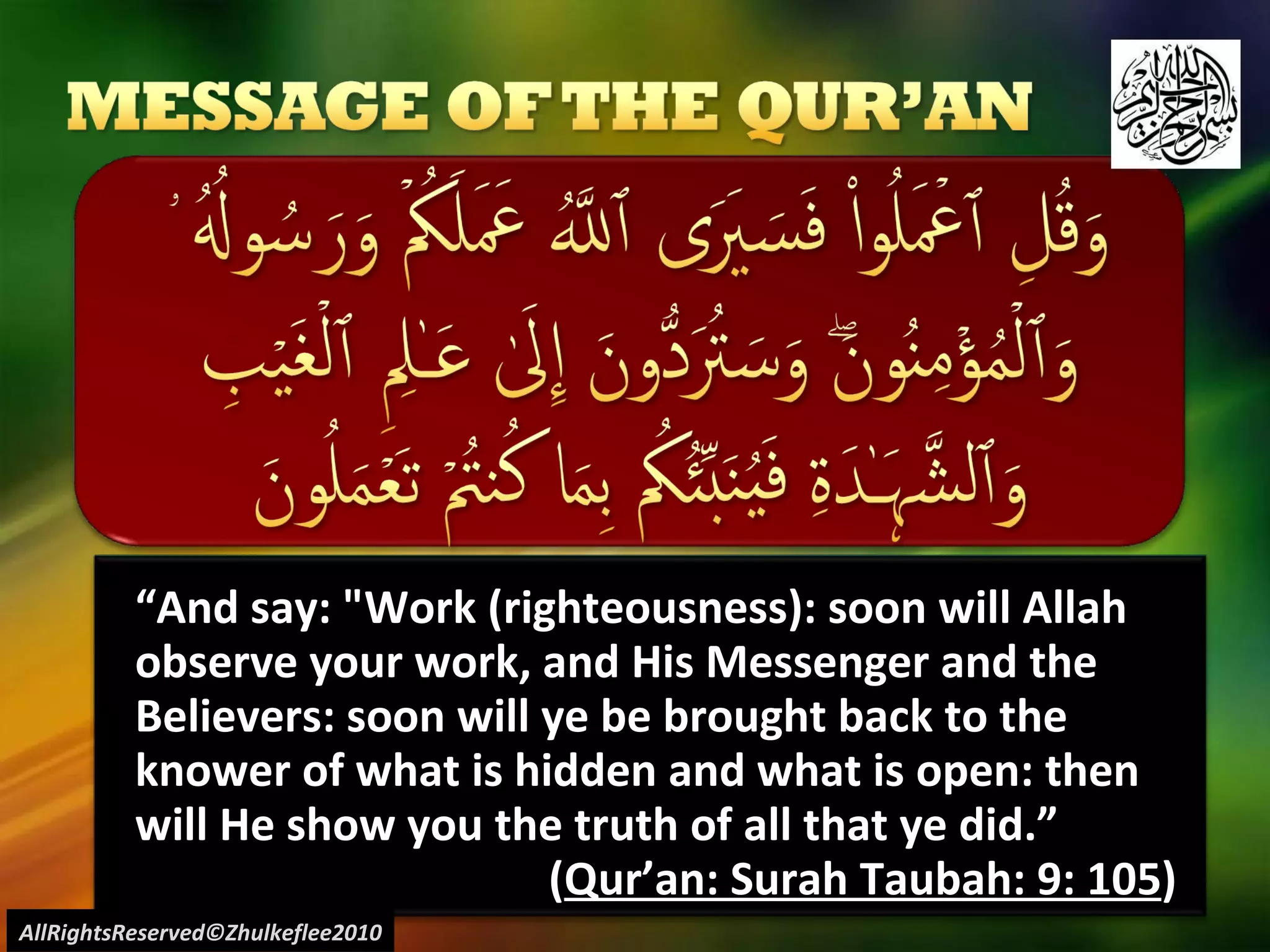 “ And say: "Work (righteousness): soon will Allah observe your work, and His Messenger and the Believers: soon will ye be brought back to the knower of what is hidden and what is open: then will He show you the truth of all that ye did.” ( Qur’an: Surah Taubah: 9: 105 ) AllRightsReserved©Zhulkeflee2010 