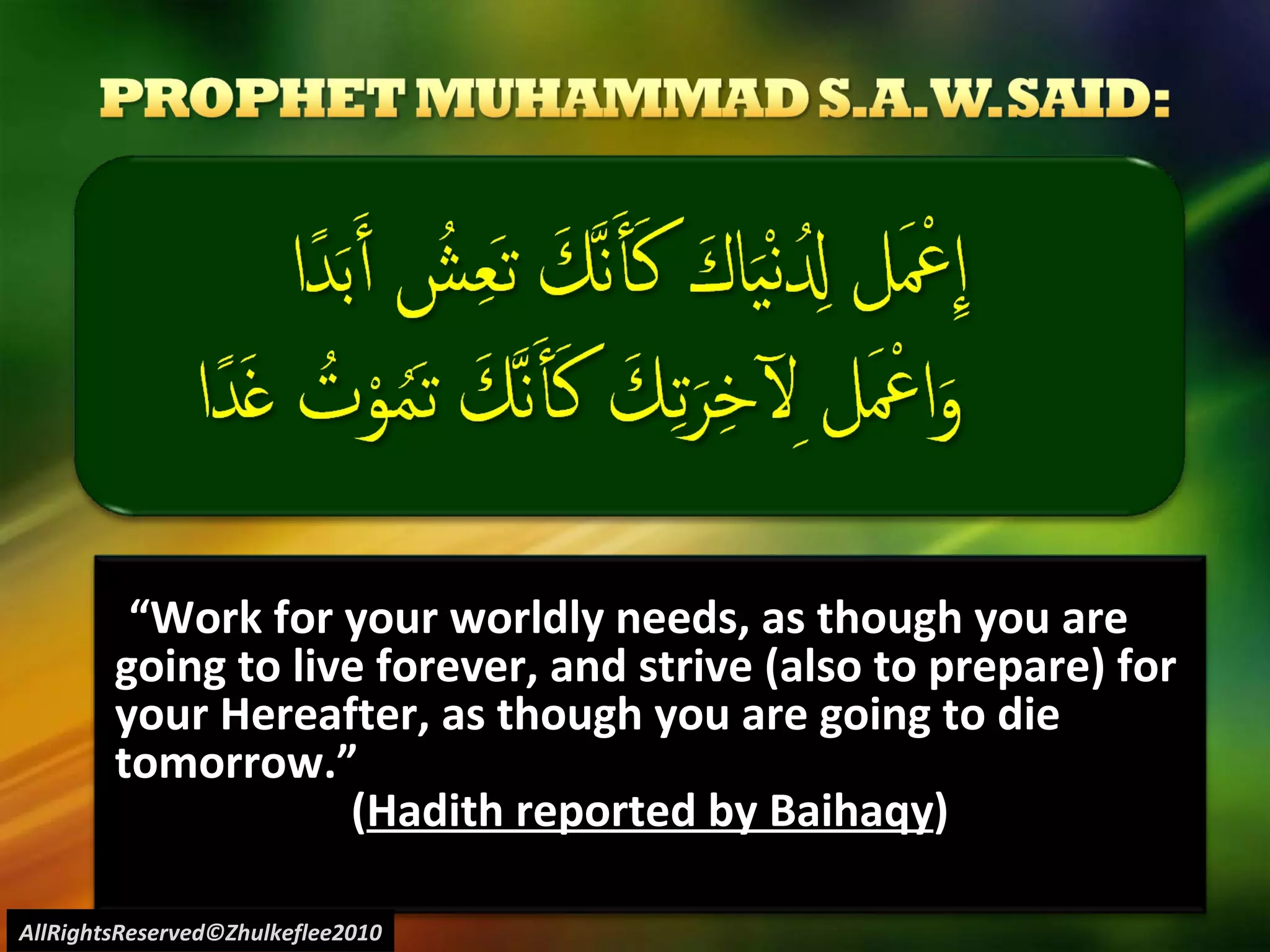 “ Work for your worldly needs, as though you are going to live forever, and strive (also to prepare) for your Hereafter, as though you are going to die tomorrow.”  ( Hadith reported by Baihaqy ) AllRightsReserved©Zhulkeflee2010 