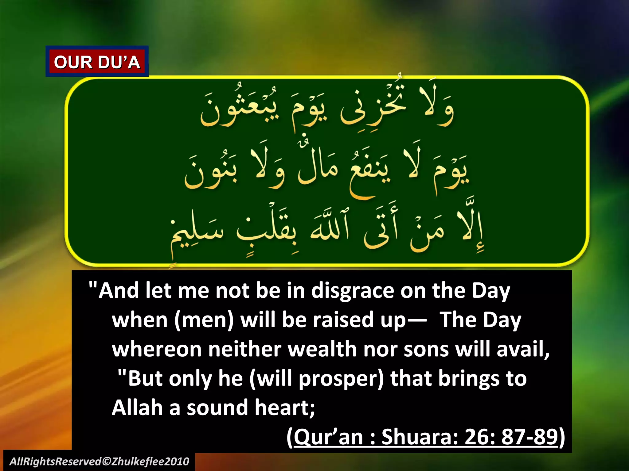 AllRightsReserved©Zhulkeflee2010 OUR DU’A "And let me not be in disgrace on the Day when (men) will be raised up―  The Day whereon neither wealth nor sons will avail,  "But only he (will prosper) that brings to Allah a sound heart;  ( Qur’an : Shuara: 26: 87-89 ) 