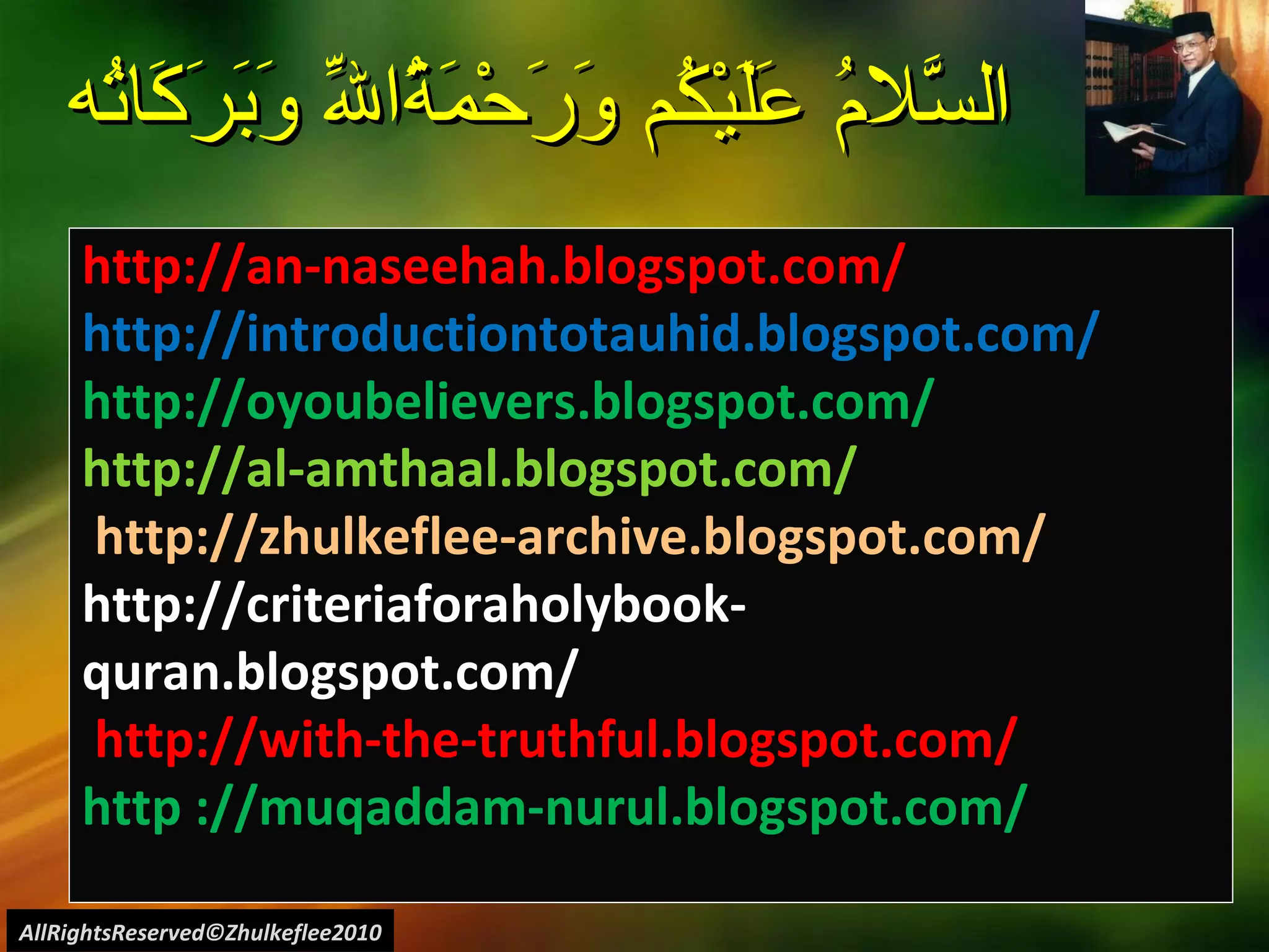 السَّلامُ عَلَيْكُم وَرَحْمَةُاللّهِ وَبَرَكَاتُه  All welcome to visit my web-blog: http://an-naseehah.blogspot.com/ http://introductiontotauhid.blogspot.com/ http://oyoubelievers.blogspot.com/ http://al-amthaal.blogspot.com/ http://zhulkeflee-archive.blogspot.com/  http://criteriaforaholybook-quran.blogspot.com/ http://with-the-truthful.blogspot.com/  http ://muqaddam-nurul.blogspot.com/ AllRightsReserved©Zhulkeflee2010 