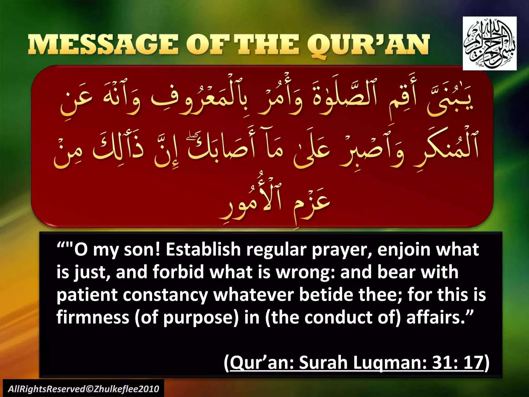 “ "O my son! Establish regular prayer, enjoin what is just, and forbid what is wrong: and bear with patient constancy whatever betide thee; for this is firmness (of purpose) in (the conduct of) affairs.” ( Qur’an: Surah Luqman: 31: 17 ) AllRightsReserved©Zhulkeflee2010 