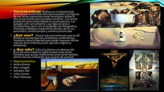 • Caracteristicas Realiza sus composiciones
priorizando la actividad del subconsciente/ Las figuras
de sus temas parecieran estar iluminados desde lo
alto proyectando pronunciadas sombras / Los temas
presentan gran profundidad en la perspectiva/ Los
paisajes son casi solitarios y sus figuras raras e
incoherentes, pero con un acabado casi fotografico/
Presenta cuidadoso tratamiento técnico de la Luz,
penumbra, sombra propia y sombra proyectada
• ¿Qué ama? Ama el subconsciente por que es allí
donde se encuentran los verdaderos sentimientos
humanos; Ama la libertad para poder expresar dichos
valores; ama la literatura por que ella origino su
existencia.
• ¿ Que odia? Odia al Cubismo y la abstracción
pura del arte moderno; Odia la hipocresía de los
hombres que actúan indiferentes ante tanto barbaro
dentro de una civilización que se jacta de avanzar.
• Representantes
• Andre Breton
• Marc Chagall
• Salvador Dali
• Juliuz Cesars
• Henri Rosseau
 