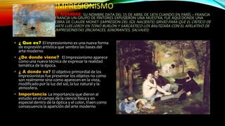 IMPRESIONISMO
1. NOMBRE: SU NOMBRE DATA DEL 15 DE ABRIL DE 1874 CUANDO EN PARÍS – FRANCIA
FRANCIA UN GRUPO DE PINTORES EXPUSIERON UNA MUESTRA, FUE AQUÍ DONDE UNA
OBRA DE CLAUDE MONET (IMPRESION DEL SOL NACIENTE) SIRVIÓ PARA QUE EL CRITICO DE
ARTE LUIS LEROY EN TONO BURLON Y SARCÁSTICO LOS BAUTIZARA CON EL APELATIVO DE
IMPRESIONISTAS (INCAPACES, IGNORANTES, SALVAJES)
• ¿ Que es? El impresionismo es una nueva forma
de expresión artística que sembro las bases del
arte moderno
• ¿De donde viene? El Impresionismo aparece
como una nueva técnica de expresar la realidad
temática de la época.
• ¿ A donde va? El objetivo primordial de los
impresionistas fue presentar los objetos no como
son realmente sino como aparecen en la vista,
modificado por la luz del sol, la luz natural y la
atmosfera.
• Importancia La importancia que dieron al
estudio en el campo de la ciencia física y en
especial dentro de la óptica y el color, traen como
consecuencia la aparición del arte moderno
 
