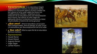 • Caracteristicas En la naturaleza ningún
color existe por si mismo / La coloración de los
objetos es una ilusión óptica, el único creador de
los colores es la luz solar según las horas con
modificaciones infinitas / La pintura no es
imitación de la naturaleza sino una interpretación
de la misma / No utilizan el color negro en
aplicación técnica / La técnica o textura es a base
de pinceladas a manera de comas gruesas
• ¿Qué ama? Ama la naturaleza y la luz para
ellos indispensables. Ama el paisaje, el color, el sol
y la atmosfera, por descomposocion de la luz solar
• ¿ Que odia? Odia la copia fiel de la naturaleza
(pintura realista)
• Representantes
• Claude Manet
• Eduard Manet
• Augusto Renoir
• Edgar Degas
• Camile Pissarro
 