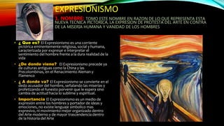 EXPRESIONISMO
1. NOMBRE: TOMO ESTE NOMBRE EN RAZON DE LO QUE REPRESENTA ESTA
NUEVA TECNICA PICTORICA, LA EXPRESION DE PROTESTA DEL ARTE EN CONTRA
DE LA MISERIA HUMANA Y VANIDAD DE LOS HOMBRES
• ¿ Que es? El Expresionismo es una corriente
pictórica eminentemente religiosa, social y humana,
caracterizada por expresar e interpretar el
sentimiento del hombre frente a la dura realidad de la
vida
• ¿De donde viene? El Expresionismo precede ya
de culturas antiguas como la China y las
Precolombinas, en el Renacimiento Aleman y
Flamenco
• ¿ A donde va? El Expresionismo se convierte en el
dedo acusador del hombre, señalando las miserias y
profetizando el funesto porvenir que le espera sino
cambia de actitud hacia lo sublime y espiritual.
• Importancia El Expresionismo es un medio de
expresión entre los hombres y portador de ideas y
emociones, no existe lenguaje simbolico mas
expresivo, ni movimiento mejor organizado dentro
del Arte moderno y de mayor trascendencia dentro
de la historia del Arte
 