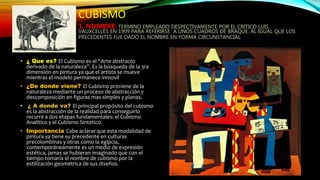 CUBISMO
1. NOMBRE: TERMINO EMPLEADO DESPECTIVAMENTE POR EL CRITICO LUIS
VAUXCELLES EN 1909 PARA REFERIRSE A UNOS CUADROS DE BRAQUE. AL IGUAL QUE LOS
PRECEDENTES FUE DADO EL NOMBRE EN FORMA CIRCUNSTANCIAL
• ¿ Que es? El Cubismo es el “Arte abstracto
derivado de la naturaleza”. Es la búsqueda de la 3ra
dimensión en pintura ya que el artista se mueve
mientras el modelo permanece inmovil
• ¿De donde viene? El Cubismo proviene de la
naturaleza mediante un proceso de abstracción y
descomposición en figuras mas simples y planas.
• ¿ A donde va? El principal propósito del cubismo
es la abstracción de la realidad para conseguirlo
recurre a dos etapas fundamentales: el Cubismo
Analitico y el Cubismo Sintetico.
• Importancia Cabe aclarar que esta modalidad de
pintura ya tiene su precedente en culturas
precolombinas y otras como la egipcia,
contemporáneamente es un medio de expresión
estética, jamas se hubieran imaginado que con el
tiempo tomaría el nombre de cubismo por la
estilización geométrica de sus diseños.
 