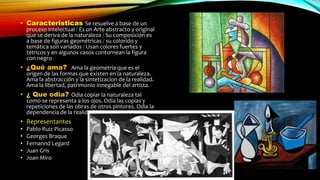 • Caracteristicas Se resuelve a base de un
proceso intelectual / Es un Arte abstracto y original
que se deriva de la naturaleza / Su composición es
a base de figuras geométricas / su colorido y
temática son variados / Usan colores fuertes y
tétricos y en algunos casos contornean la figura
con negro
• ¿Qué ama? Ama la geometría que es el
origen de las formas que existen en la naturaleza.
Ama la abstracción y la sintetizacion de la realidad.
Ama la libertad, patrimonio innegable del artista.
• ¿ Que odia? Odia copiar la naturaleza tal
como se representa a los ojos. Odia las copias y
repeticiones de las obras de otros pintores. Odia la
dependencia de la realidad
• Representantes
• Pablo Ruiz Picasso
• Georges Braque
• Fernannd Legard
• Juan Gris
• Joan Miro
 