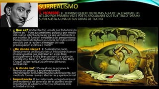SURREALISMO
1. NOMBRE: EL TERMINO QUIERE DECIR MAS ALLA DE LA REALIDAD, LO
UTILIZO POR PRIMERA VEZ E POETA APOLLINAIRE QUE SUBTITULO “DRAMA
SURREALISTA A UNA DE SUS OBRAS DE TEATRO
• ¿ Que es? Andre Breton uno de sus fndadores lo
define asi “ Puro automatismo psíquico por medio
del cual se intenta expresar ya sea verbalmente o
por escrito, la función verdadera del pensamiento.
Pensamiento dictado en ausencia de todo control
ejercido por la razón y al margen de toda
preocupación estética o moral”
• ¿De donde viene? El Surrealismo nacio
directamente del Dadaismo sus iniciadores fueron
jóvenes poetas que militaron en estas filas;
principalmente Andre Breton teorico y autor de
manifiestos, base del Surrealismo, pero fue Marc
Chagall quien realiza las primeras pinturas
surrealistas
• ¿ A donde va? El Surrealismo se propone la
renovación artística y social mediante la
interpretación de nuestro mundo subconsciente, por
medio de formas reales o abstractas y apariencia real
• Importancia El Surrealismo da un legado único al
arte moderno y en general al ser el pionero en dar
importancia al subconsciente y su influencia en la
actividad artística.
 